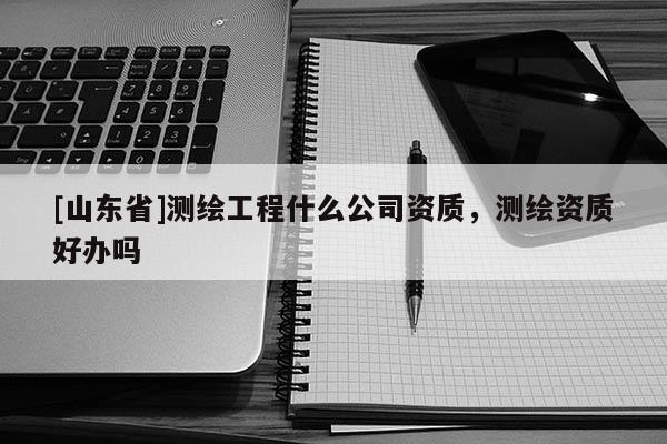 [山东省]测绘工程什么公司资质，测绘资质好办吗