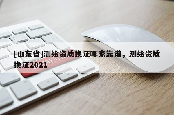 [山东省]测绘资质换证哪家靠谱，测绘资质换证2021