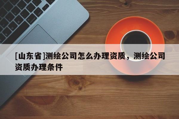 [山东省]测绘公司怎么办理资质，测绘公司资质办理条件