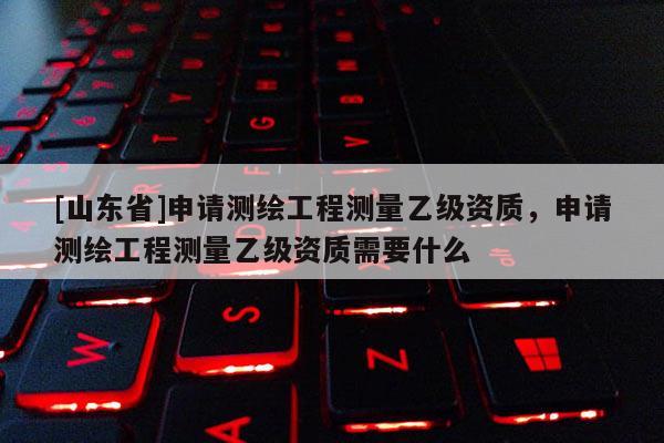 [山东省]申请测绘工程测量乙级资质，申请测绘工程测量乙级资质需要什么