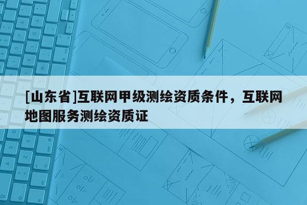 [山东省]互联网甲级测绘资质条件，互联网地图服务测绘资质证