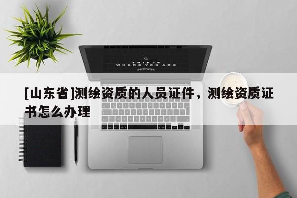 [山东省]测绘资质的人员证件，测绘资质证书怎么办理