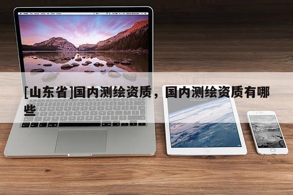 [山东省]国内测绘资质，国内测绘资质有哪些