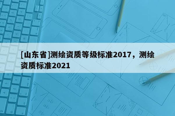 [山东省]测绘资质等级标准2017，测绘资质标准2021