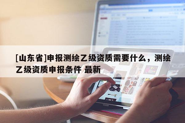 [山东省]申报测绘乙级资质需要什么，测绘乙级资质申报条件 最新