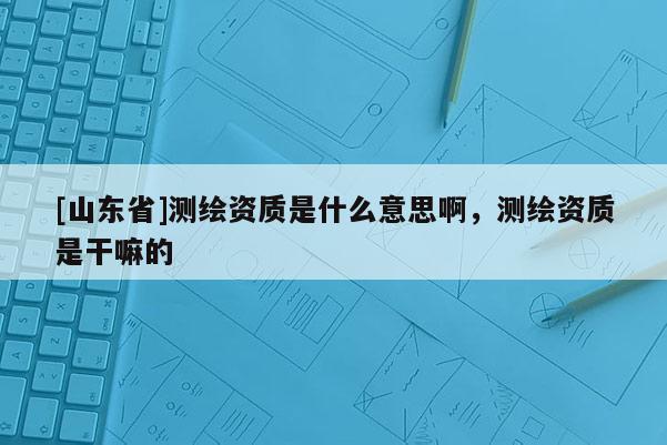 [山东省]测绘资质是什么意思啊，测绘资质是干嘛的