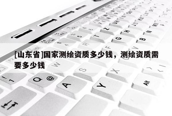 [山东省]国家测绘资质多少钱，测绘资质需要多少钱