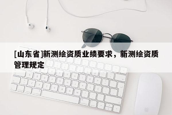 [山东省]新测绘资质业绩要求，新测绘资质管理规定