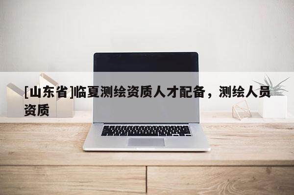 [山东省]临夏测绘资质人才配备，测绘人员资质