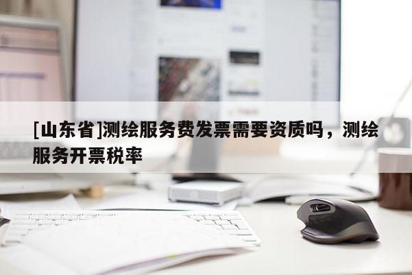 [山东省]测绘服务费发票需要资质吗，测绘服务开票税率