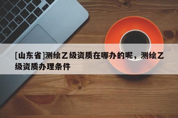[山东省]测绘乙级资质在哪办的呢，测绘乙级资质办理条件