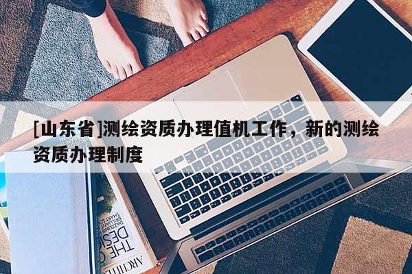 [山东省]测绘资质办理值机工作，新的测绘资质办理制度