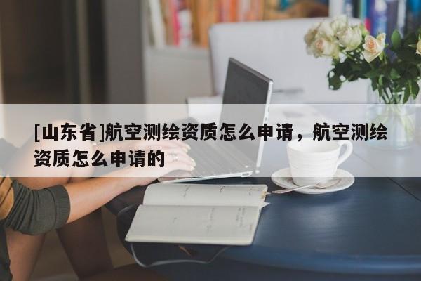 [山东省]航空测绘资质怎么申请，航空测绘资质怎么申请的
