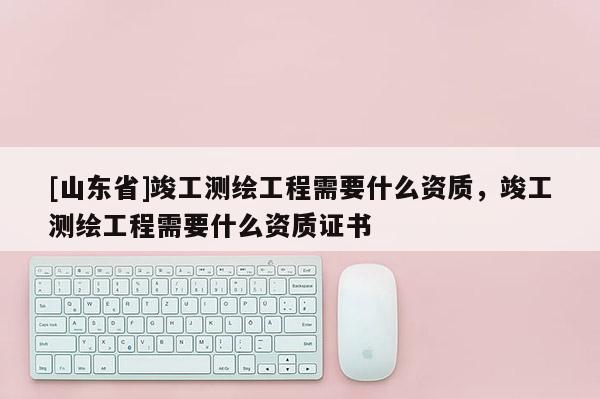 [山东省]竣工测绘工程需要什么资质，竣工测绘工程需要什么资质证书