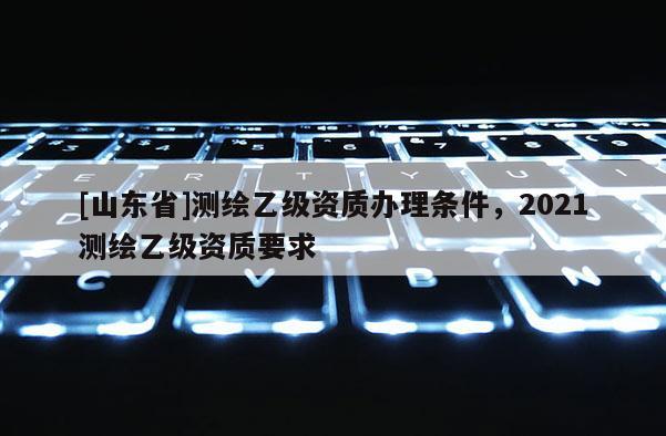[山东省]测绘乙级资质办理条件，2021测绘乙级资质要求