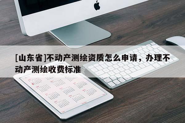 [山东省]不动产测绘资质怎么申请，办理不动产测绘收费标准