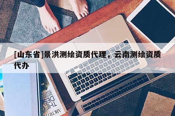 [山东省]景洪测绘资质代理，云南测绘资质代办
