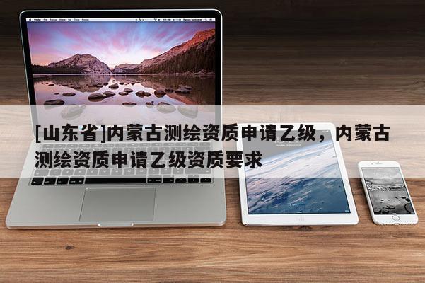 [山东省]内蒙古测绘资质申请乙级，内蒙古测绘资质申请乙级资质要求