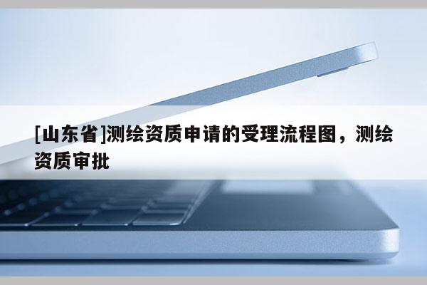 [山东省]测绘资质申请的受理流程图，测绘资质审批