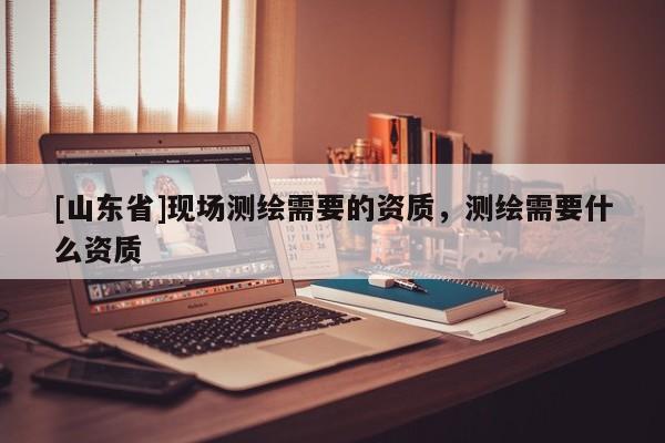 [山东省]现场测绘需要的资质，测绘需要什么资质