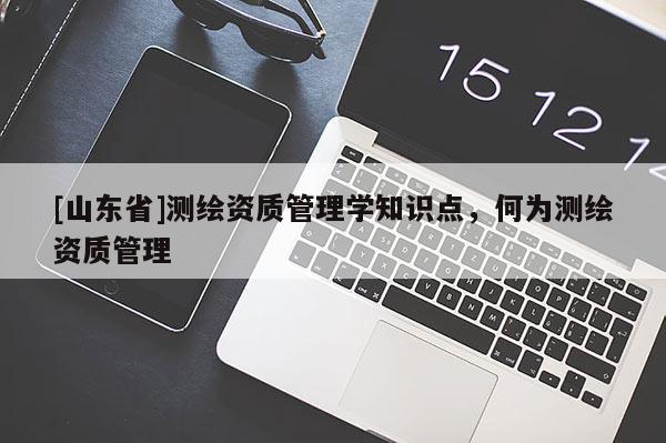 [山东省]测绘资质管理学知识点，何为测绘资质管理