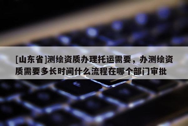 [山东省]测绘资质办理托运需要，办测绘资质需要多长时间什么流程在哪个部门审批