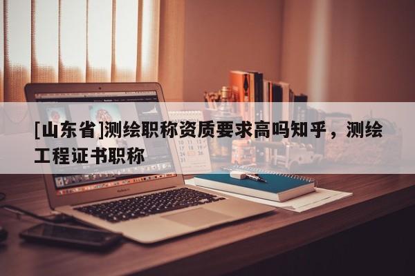 [山东省]测绘职称资质要求高吗知乎，测绘工程证书职称