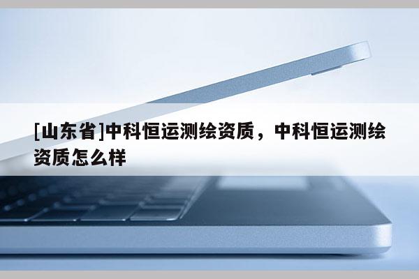 [山东省]中科恒运测绘资质，中科恒运测绘资质怎么样
