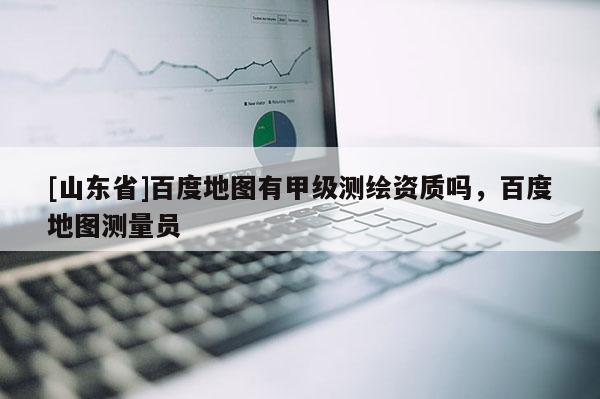 [山东省]百度地图有甲级测绘资质吗，百度地图测量员