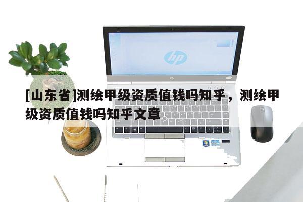 [山东省]测绘甲级资质值钱吗知乎，测绘甲级资质值钱吗知乎文章