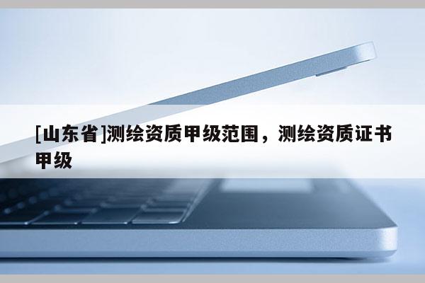 [山东省]测绘资质甲级范围，测绘资质证书甲级