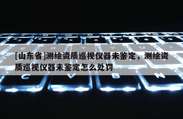 [山东省]测绘资质巡视仪器未鉴定，测绘资质巡视仪器未鉴定怎么处罚