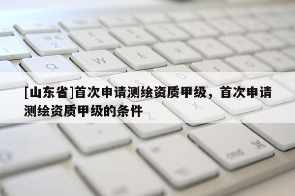 [山东省]首次申请测绘资质甲级，首次申请测绘资质甲级的条件