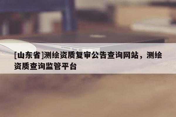 [山东省]测绘资质复审公告查询网站，测绘资质查询监管平台