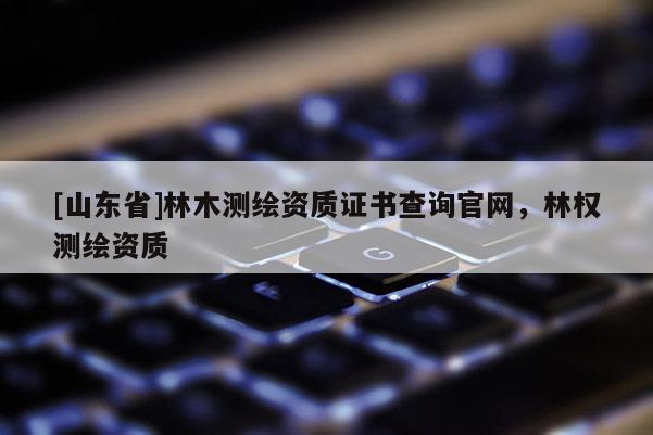 [山东省]林木测绘资质证书查询官网，林权测绘资质