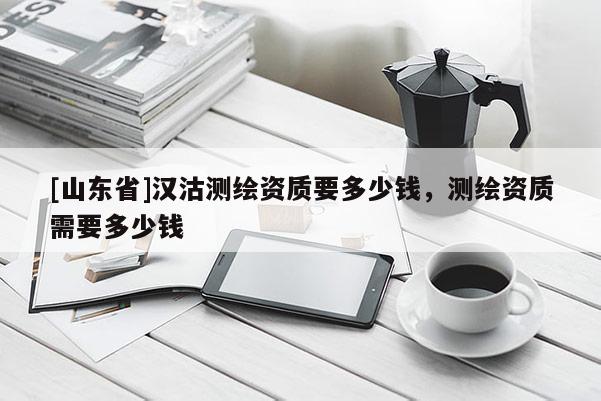 [山东省]汉沽测绘资质要多少钱，测绘资质需要多少钱
