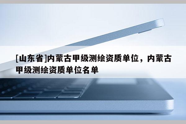 [山东省]内蒙古甲级测绘资质单位，内蒙古甲级测绘资质单位名单