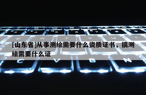 [山东省]从事测绘需要什么资质证书，搞测绘需要什么证