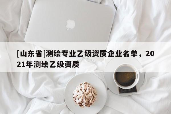[山东省]测绘专业乙级资质企业名单，2021年测绘乙级资质