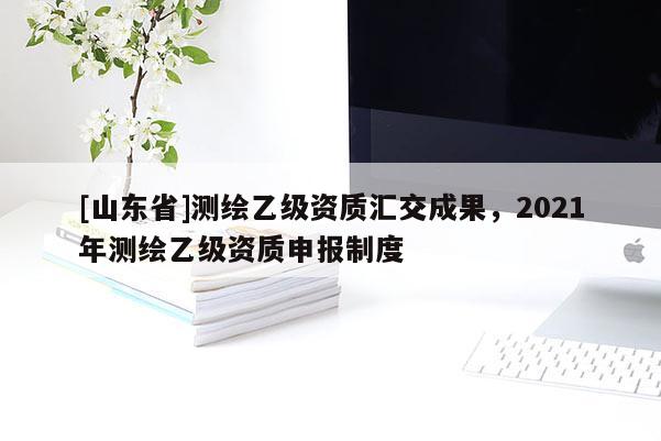 [山东省]测绘乙级资质汇交成果，2021年测绘乙级资质申报制度