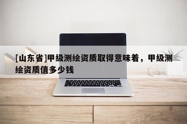 [山东省]甲级测绘资质取得意味着，甲级测绘资质值多少钱