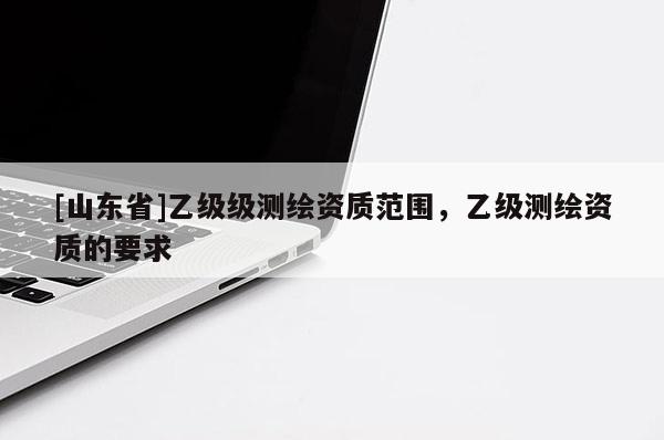[山东省]乙级级测绘资质范围，乙级测绘资质的要求