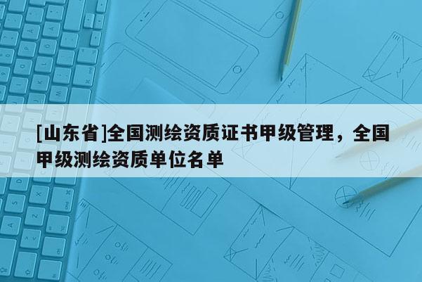 [山东省]全国测绘资质证书甲级管理，全国甲级测绘资质单位名单