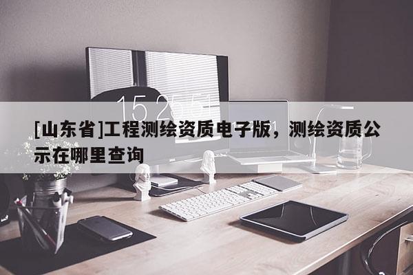 [山东省]工程测绘资质电子版，测绘资质公示在哪里查询