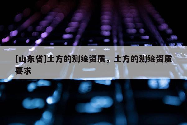 [山东省]土方的测绘资质，土方的测绘资质要求