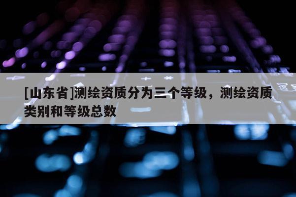 [山东省]测绘资质分为三个等级，测绘资质类别和等级总数