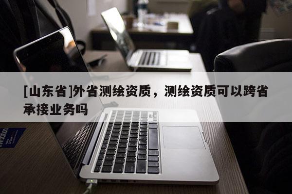[山东省]外省测绘资质，测绘资质可以跨省承接业务吗