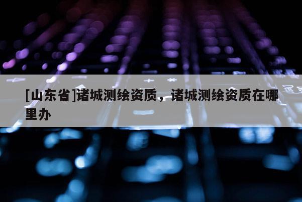 [山东省]诸城测绘资质，诸城测绘资质在哪里办