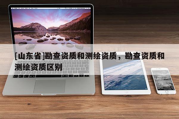 [山东省]勘查资质和测绘资质，勘查资质和测绘资质区别
