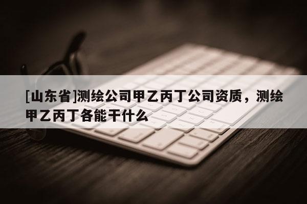 [山东省]测绘公司甲乙丙丁公司资质，测绘甲乙丙丁各能干什么